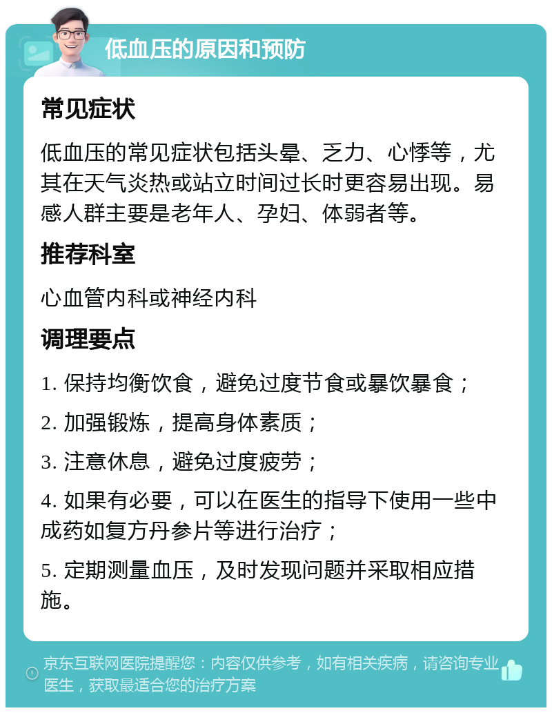 低血压的原因和预防 常见症状 低血压的常见症状包括头晕、乏力、心悸等，尤其在天气炎热或站立时间过长时更容易出现。易感人群主要是老年人、孕妇、体弱者等。 推荐科室 心血管内科或神经内科 调理要点 1. 保持均衡饮食，避免过度节食或暴饮暴食； 2. 加强锻炼，提高身体素质； 3. 注意休息，避免过度疲劳； 4. 如果有必要，可以在医生的指导下使用一些中成药如复方丹参片等进行治疗； 5. 定期测量血压，及时发现问题并采取相应措施。