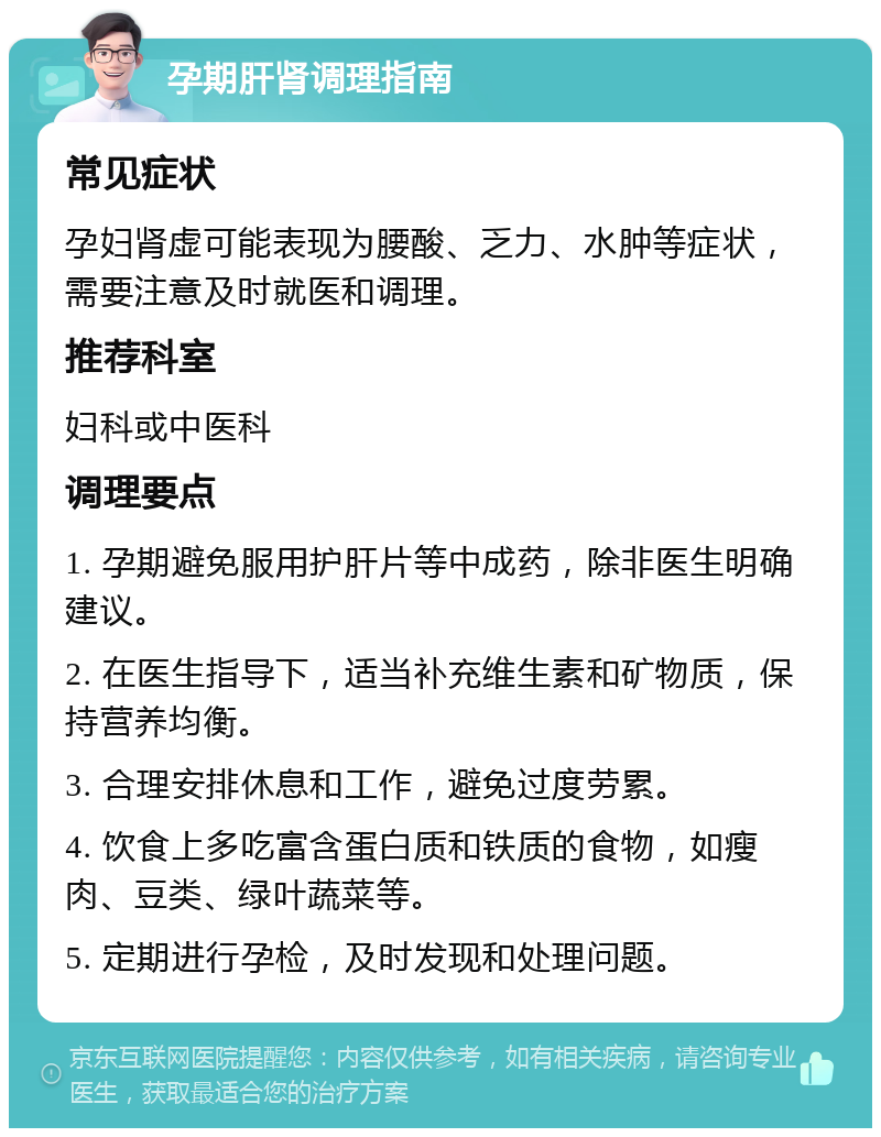 孕期肝肾调理指南 常见症状 孕妇肾虚可能表现为腰酸、乏力、水肿等症状，需要注意及时就医和调理。 推荐科室 妇科或中医科 调理要点 1. 孕期避免服用护肝片等中成药，除非医生明确建议。 2. 在医生指导下，适当补充维生素和矿物质，保持营养均衡。 3. 合理安排休息和工作，避免过度劳累。 4. 饮食上多吃富含蛋白质和铁质的食物，如瘦肉、豆类、绿叶蔬菜等。 5. 定期进行孕检，及时发现和处理问题。