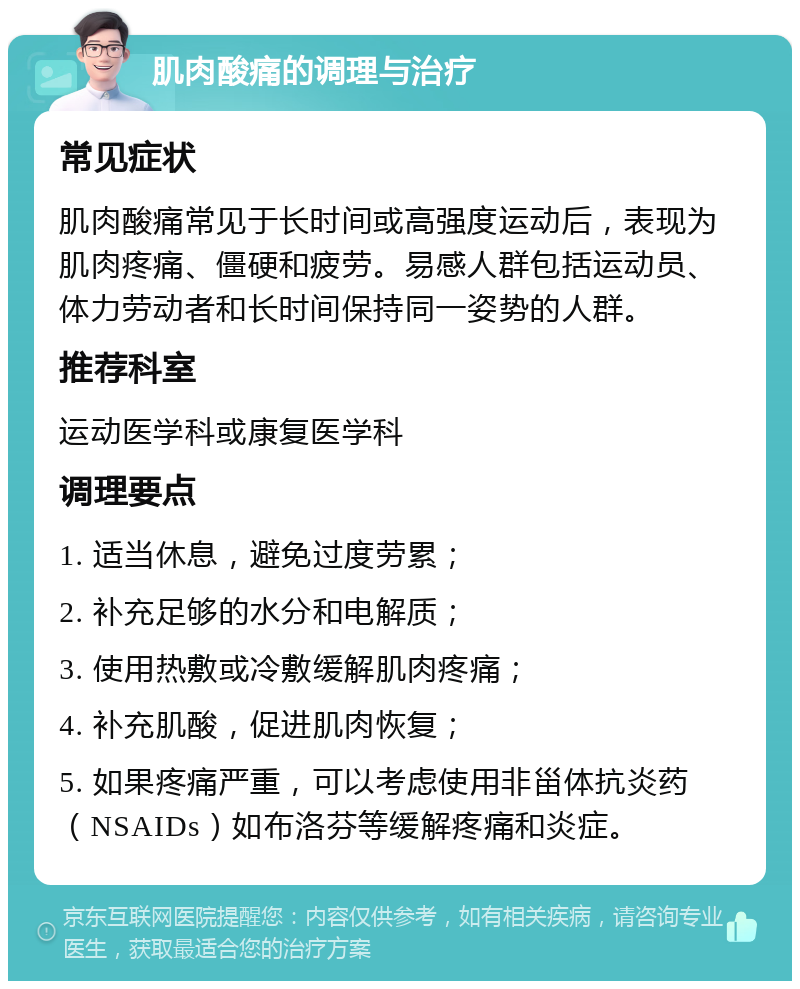 肌肉酸痛的调理与治疗 常见症状 肌肉酸痛常见于长时间或高强度运动后，表现为肌肉疼痛、僵硬和疲劳。易感人群包括运动员、体力劳动者和长时间保持同一姿势的人群。 推荐科室 运动医学科或康复医学科 调理要点 1. 适当休息，避免过度劳累； 2. 补充足够的水分和电解质； 3. 使用热敷或冷敷缓解肌肉疼痛； 4. 补充肌酸，促进肌肉恢复； 5. 如果疼痛严重，可以考虑使用非甾体抗炎药（NSAIDs）如布洛芬等缓解疼痛和炎症。