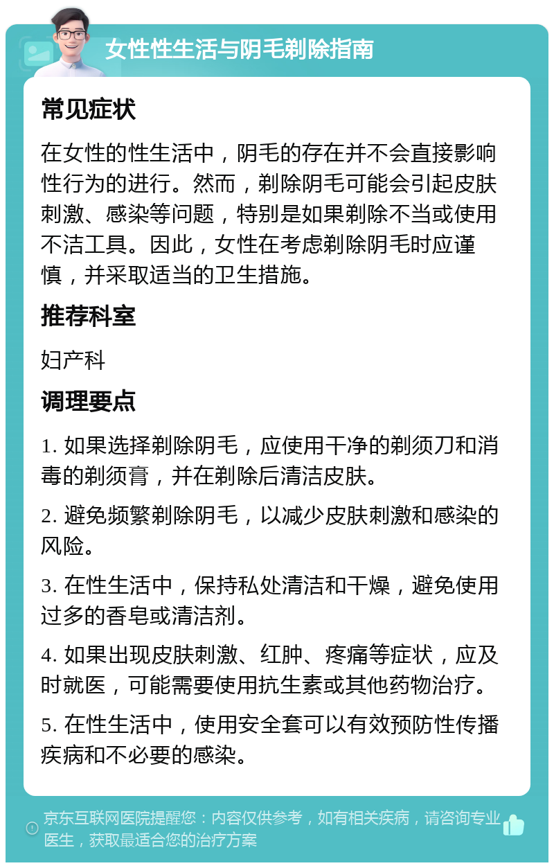 女性性生活与阴毛剃除指南 常见症状 在女性的性生活中，阴毛的存在并不会直接影响性行为的进行。然而，剃除阴毛可能会引起皮肤刺激、感染等问题，特别是如果剃除不当或使用不洁工具。因此，女性在考虑剃除阴毛时应谨慎，并采取适当的卫生措施。 推荐科室 妇产科 调理要点 1. 如果选择剃除阴毛，应使用干净的剃须刀和消毒的剃须膏，并在剃除后清洁皮肤。 2. 避免频繁剃除阴毛，以减少皮肤刺激和感染的风险。 3. 在性生活中，保持私处清洁和干燥，避免使用过多的香皂或清洁剂。 4. 如果出现皮肤刺激、红肿、疼痛等症状，应及时就医，可能需要使用抗生素或其他药物治疗。 5. 在性生活中，使用安全套可以有效预防性传播疾病和不必要的感染。