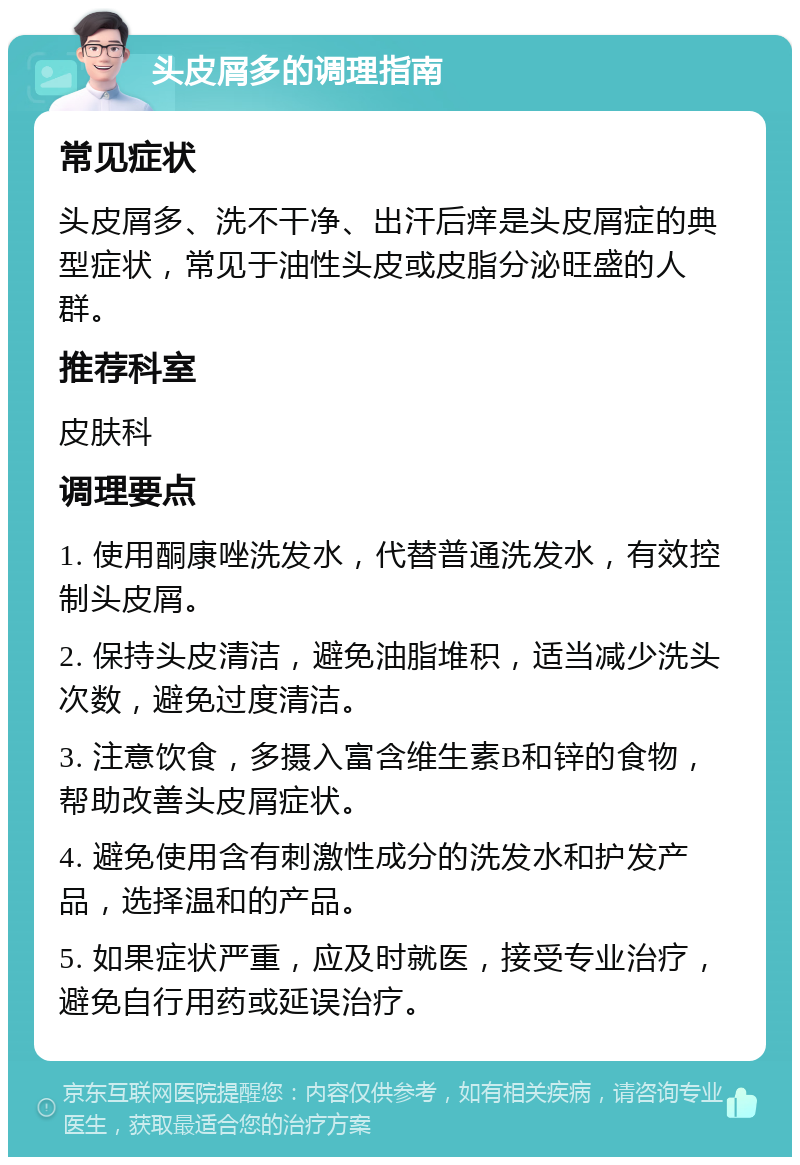 头皮屑多的调理指南 常见症状 头皮屑多、洗不干净、出汗后痒是头皮屑症的典型症状，常见于油性头皮或皮脂分泌旺盛的人群。 推荐科室 皮肤科 调理要点 1. 使用酮康唑洗发水，代替普通洗发水，有效控制头皮屑。 2. 保持头皮清洁，避免油脂堆积，适当减少洗头次数，避免过度清洁。 3. 注意饮食，多摄入富含维生素B和锌的食物，帮助改善头皮屑症状。 4. 避免使用含有刺激性成分的洗发水和护发产品，选择温和的产品。 5. 如果症状严重，应及时就医，接受专业治疗，避免自行用药或延误治疗。