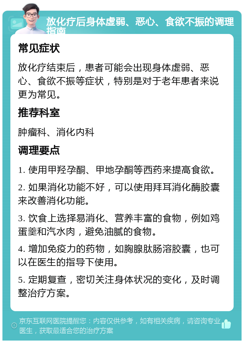 放化疗后身体虚弱、恶心、食欲不振的调理指南 常见症状 放化疗结束后，患者可能会出现身体虚弱、恶心、食欲不振等症状，特别是对于老年患者来说更为常见。 推荐科室 肿瘤科、消化内科 调理要点 1. 使用甲羟孕酮、甲地孕酮等西药来提高食欲。 2. 如果消化功能不好，可以使用拜耳消化酶胶囊来改善消化功能。 3. 饮食上选择易消化、营养丰富的食物，例如鸡蛋羹和汽水肉，避免油腻的食物。 4. 增加免疫力的药物，如胸腺肽肠溶胶囊，也可以在医生的指导下使用。 5. 定期复查，密切关注身体状况的变化，及时调整治疗方案。