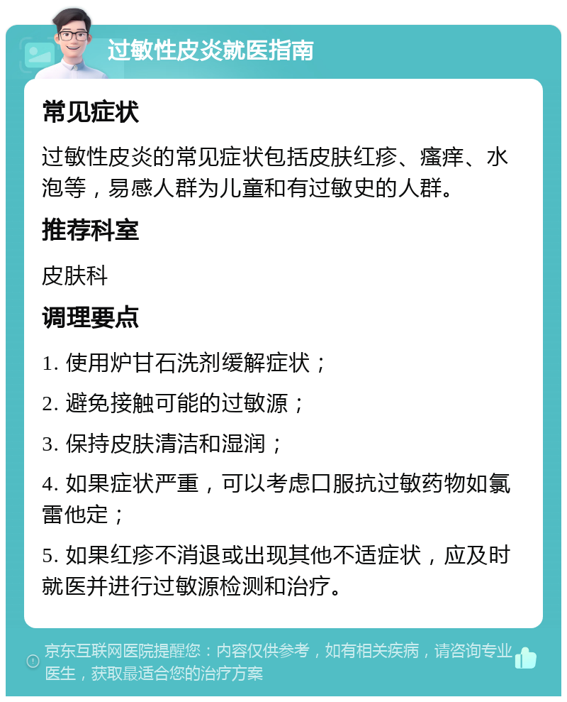 过敏性皮炎就医指南 常见症状 过敏性皮炎的常见症状包括皮肤红疹、瘙痒、水泡等，易感人群为儿童和有过敏史的人群。 推荐科室 皮肤科 调理要点 1. 使用炉甘石洗剂缓解症状； 2. 避免接触可能的过敏源； 3. 保持皮肤清洁和湿润； 4. 如果症状严重，可以考虑口服抗过敏药物如氯雷他定； 5. 如果红疹不消退或出现其他不适症状，应及时就医并进行过敏源检测和治疗。