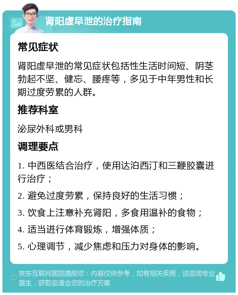 肾阳虚早泄的治疗指南 常见症状 肾阳虚早泄的常见症状包括性生活时间短、阴茎勃起不坚、健忘、腰疼等，多见于中年男性和长期过度劳累的人群。 推荐科室 泌尿外科或男科 调理要点 1. 中西医结合治疗，使用达泊西汀和三鞭胶囊进行治疗； 2. 避免过度劳累，保持良好的生活习惯； 3. 饮食上注意补充肾阳，多食用温补的食物； 4. 适当进行体育锻炼，增强体质； 5. 心理调节，减少焦虑和压力对身体的影响。