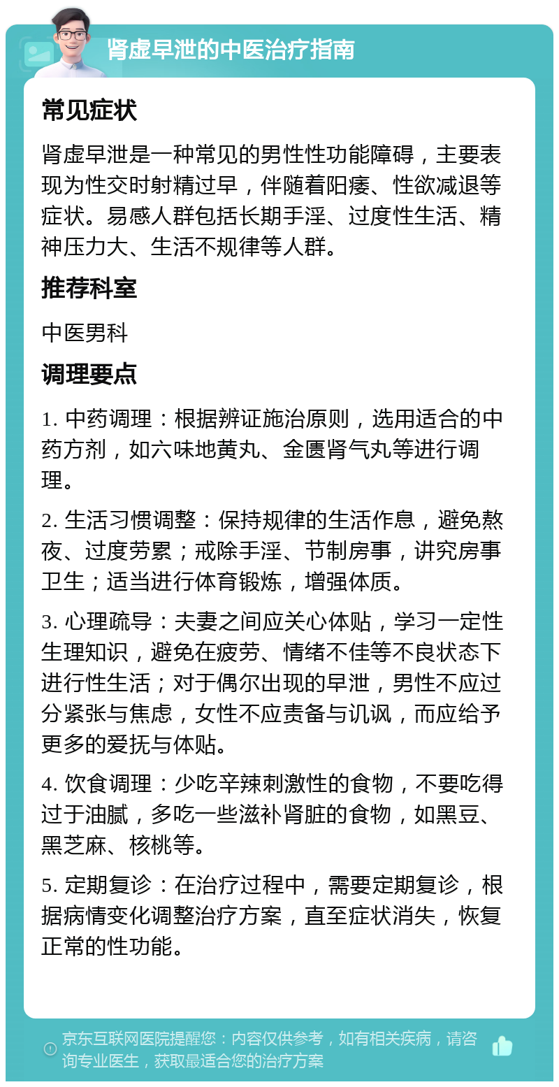 肾虚早泄的中医治疗指南 常见症状 肾虚早泄是一种常见的男性性功能障碍，主要表现为性交时射精过早，伴随着阳痿、性欲减退等症状。易感人群包括长期手淫、过度性生活、精神压力大、生活不规律等人群。 推荐科室 中医男科 调理要点 1. 中药调理：根据辨证施治原则，选用适合的中药方剂，如六味地黄丸、金匮肾气丸等进行调理。 2. 生活习惯调整：保持规律的生活作息，避免熬夜、过度劳累；戒除手淫、节制房事，讲究房事卫生；适当进行体育锻炼，增强体质。 3. 心理疏导：夫妻之间应关心体贴，学习一定性生理知识，避免在疲劳、情绪不佳等不良状态下进行性生活；对于偶尔出现的早泄，男性不应过分紧张与焦虑，女性不应责备与讥讽，而应给予更多的爱抚与体贴。 4. 饮食调理：少吃辛辣刺激性的食物，不要吃得过于油腻，多吃一些滋补肾脏的食物，如黑豆、黑芝麻、核桃等。 5. 定期复诊：在治疗过程中，需要定期复诊，根据病情变化调整治疗方案，直至症状消失，恢复正常的性功能。