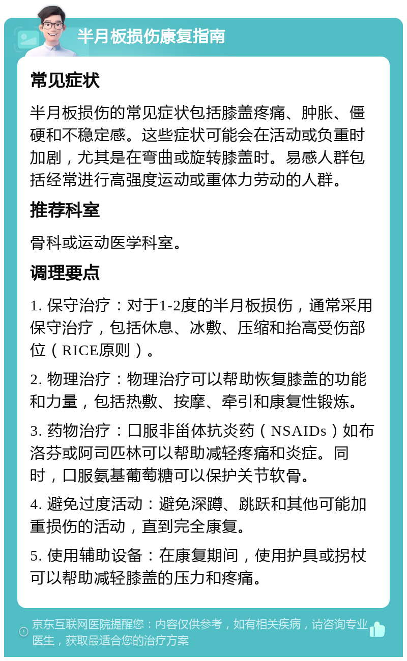 半月板损伤康复指南 常见症状 半月板损伤的常见症状包括膝盖疼痛、肿胀、僵硬和不稳定感。这些症状可能会在活动或负重时加剧，尤其是在弯曲或旋转膝盖时。易感人群包括经常进行高强度运动或重体力劳动的人群。 推荐科室 骨科或运动医学科室。 调理要点 1. 保守治疗：对于1-2度的半月板损伤，通常采用保守治疗，包括休息、冰敷、压缩和抬高受伤部位（RICE原则）。 2. 物理治疗：物理治疗可以帮助恢复膝盖的功能和力量，包括热敷、按摩、牵引和康复性锻炼。 3. 药物治疗：口服非甾体抗炎药（NSAIDs）如布洛芬或阿司匹林可以帮助减轻疼痛和炎症。同时，口服氨基葡萄糖可以保护关节软骨。 4. 避免过度活动：避免深蹲、跳跃和其他可能加重损伤的活动，直到完全康复。 5. 使用辅助设备：在康复期间，使用护具或拐杖可以帮助减轻膝盖的压力和疼痛。