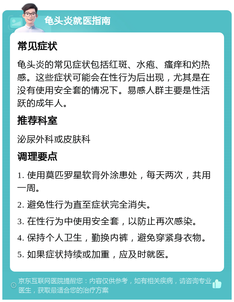 龟头炎就医指南 常见症状 龟头炎的常见症状包括红斑、水疱、瘙痒和灼热感。这些症状可能会在性行为后出现，尤其是在没有使用安全套的情况下。易感人群主要是性活跃的成年人。 推荐科室 泌尿外科或皮肤科 调理要点 1. 使用莫匹罗星软膏外涂患处，每天两次，共用一周。 2. 避免性行为直至症状完全消失。 3. 在性行为中使用安全套，以防止再次感染。 4. 保持个人卫生，勤换内裤，避免穿紧身衣物。 5. 如果症状持续或加重，应及时就医。