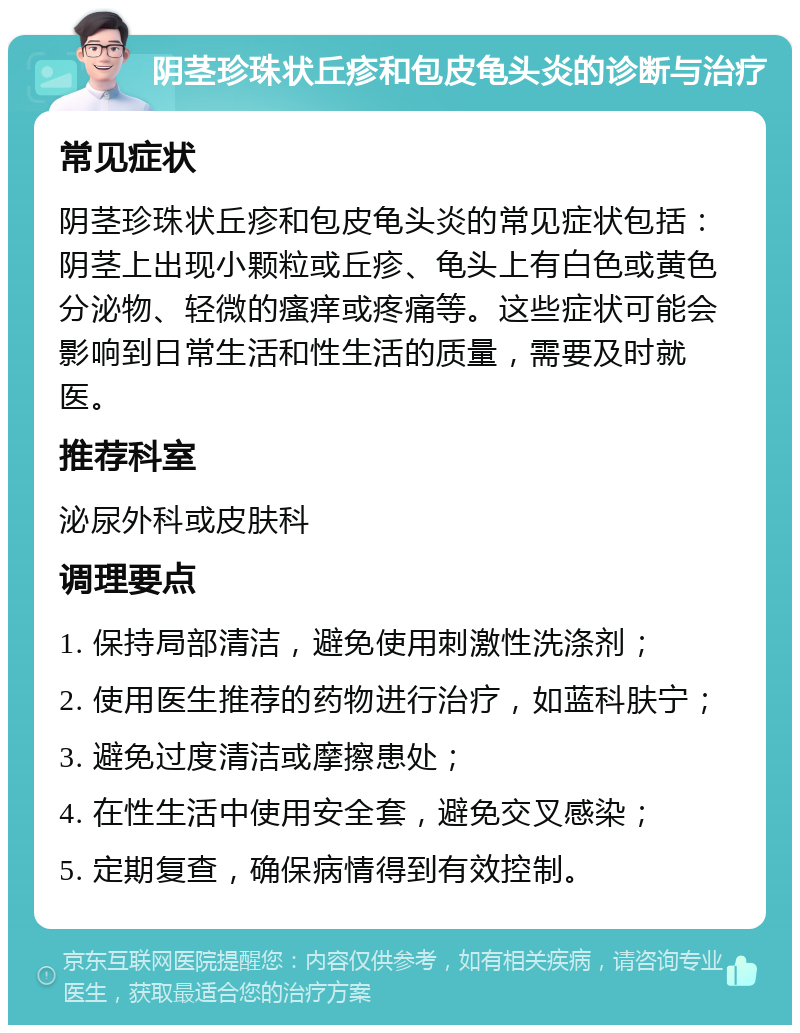 阴茎珍珠状丘疹和包皮龟头炎的诊断与治疗 常见症状 阴茎珍珠状丘疹和包皮龟头炎的常见症状包括：阴茎上出现小颗粒或丘疹、龟头上有白色或黄色分泌物、轻微的瘙痒或疼痛等。这些症状可能会影响到日常生活和性生活的质量，需要及时就医。 推荐科室 泌尿外科或皮肤科 调理要点 1. 保持局部清洁，避免使用刺激性洗涤剂； 2. 使用医生推荐的药物进行治疗，如蓝科肤宁； 3. 避免过度清洁或摩擦患处； 4. 在性生活中使用安全套，避免交叉感染； 5. 定期复查，确保病情得到有效控制。