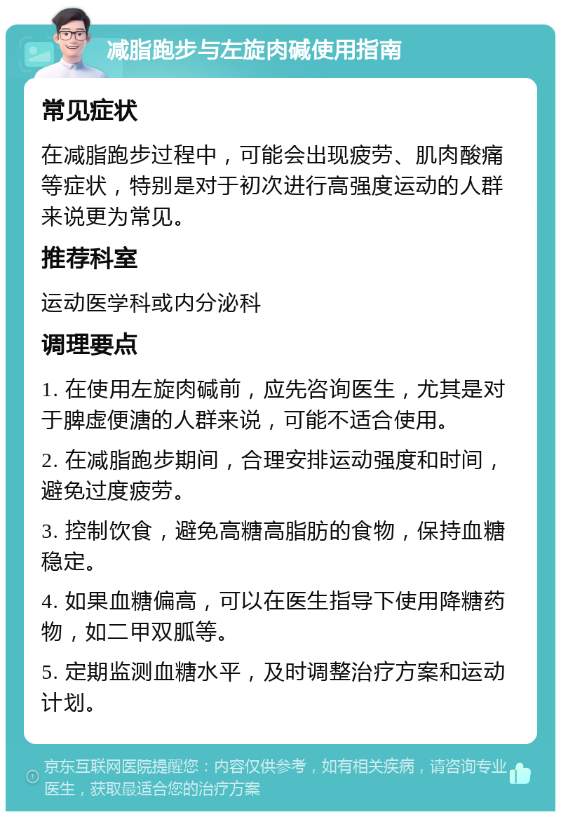 减脂跑步与左旋肉碱使用指南 常见症状 在减脂跑步过程中，可能会出现疲劳、肌肉酸痛等症状，特别是对于初次进行高强度运动的人群来说更为常见。 推荐科室 运动医学科或内分泌科 调理要点 1. 在使用左旋肉碱前，应先咨询医生，尤其是对于脾虚便溏的人群来说，可能不适合使用。 2. 在减脂跑步期间，合理安排运动强度和时间，避免过度疲劳。 3. 控制饮食，避免高糖高脂肪的食物，保持血糖稳定。 4. 如果血糖偏高，可以在医生指导下使用降糖药物，如二甲双胍等。 5. 定期监测血糖水平，及时调整治疗方案和运动计划。