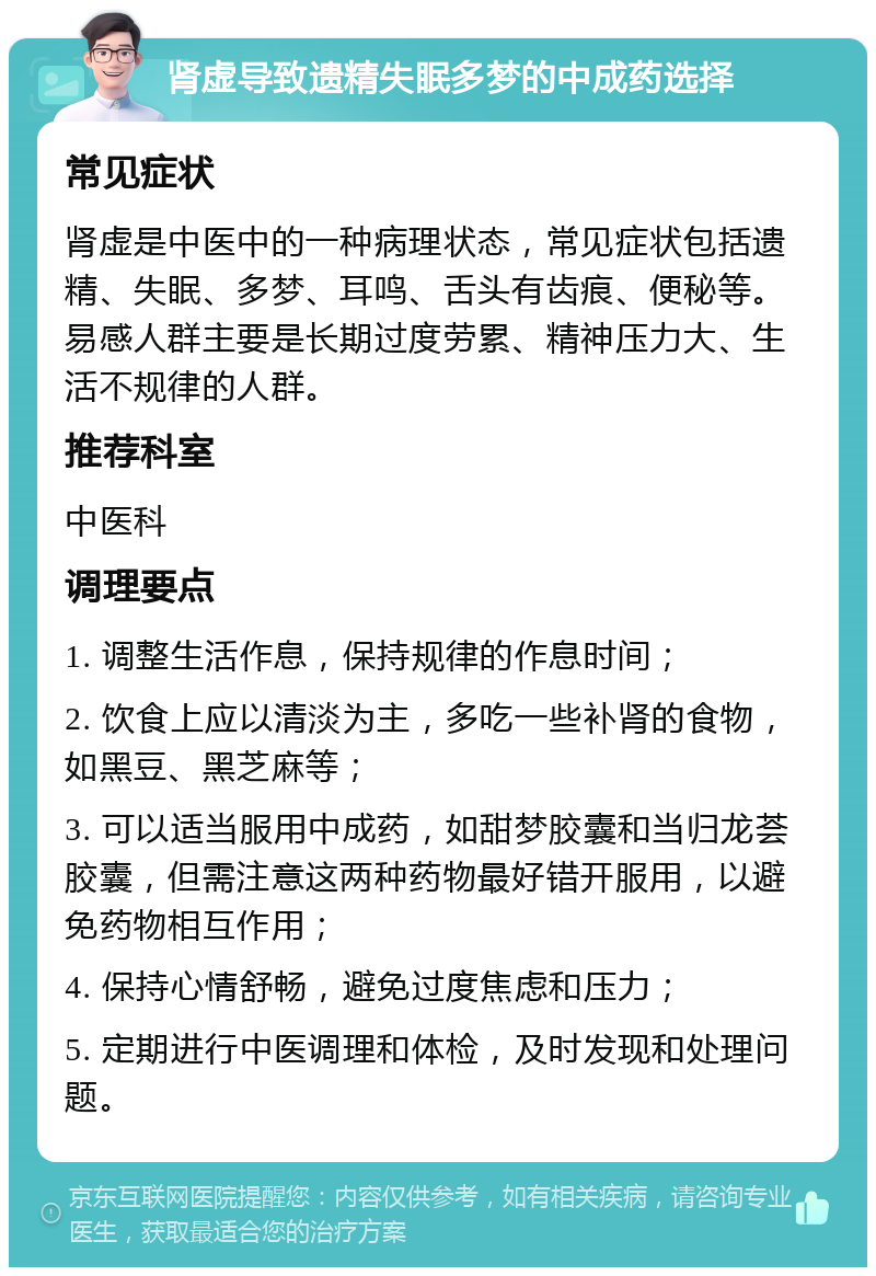 肾虚导致遗精失眠多梦的中成药选择 常见症状 肾虚是中医中的一种病理状态，常见症状包括遗精、失眠、多梦、耳鸣、舌头有齿痕、便秘等。易感人群主要是长期过度劳累、精神压力大、生活不规律的人群。 推荐科室 中医科 调理要点 1. 调整生活作息，保持规律的作息时间； 2. 饮食上应以清淡为主，多吃一些补肾的食物，如黑豆、黑芝麻等； 3. 可以适当服用中成药，如甜梦胶囊和当归龙荟胶囊，但需注意这两种药物最好错开服用，以避免药物相互作用； 4. 保持心情舒畅，避免过度焦虑和压力； 5. 定期进行中医调理和体检，及时发现和处理问题。