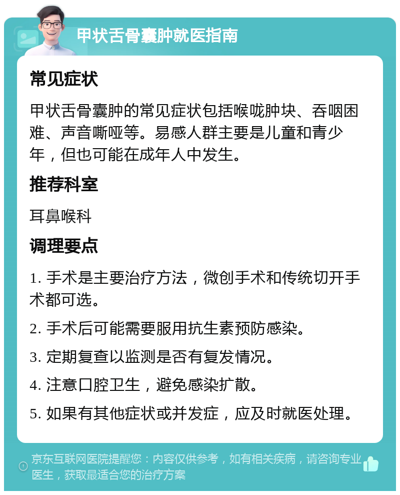 甲状舌骨囊肿就医指南 常见症状 甲状舌骨囊肿的常见症状包括喉咙肿块、吞咽困难、声音嘶哑等。易感人群主要是儿童和青少年，但也可能在成年人中发生。 推荐科室 耳鼻喉科 调理要点 1. 手术是主要治疗方法，微创手术和传统切开手术都可选。 2. 手术后可能需要服用抗生素预防感染。 3. 定期复查以监测是否有复发情况。 4. 注意口腔卫生，避免感染扩散。 5. 如果有其他症状或并发症，应及时就医处理。