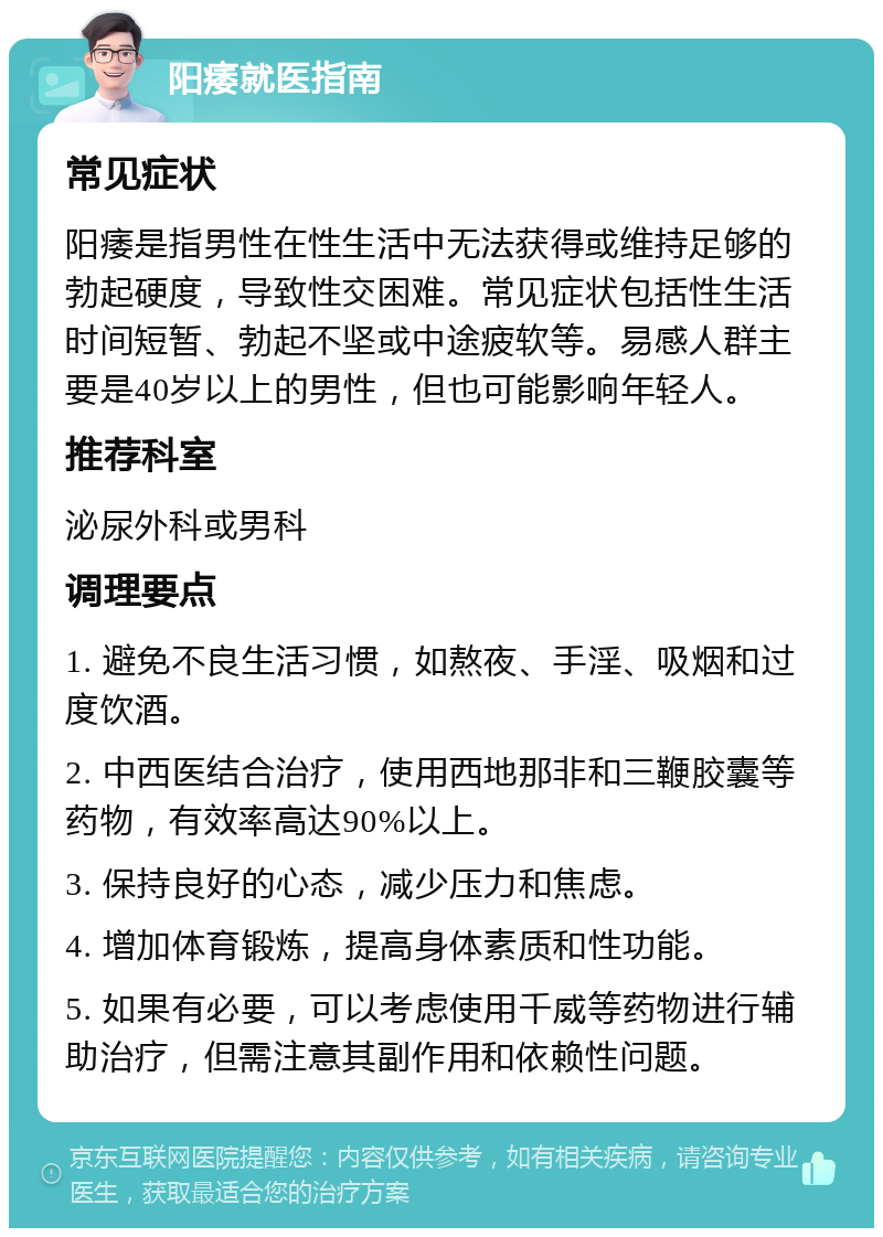 阳痿就医指南 常见症状 阳痿是指男性在性生活中无法获得或维持足够的勃起硬度，导致性交困难。常见症状包括性生活时间短暂、勃起不坚或中途疲软等。易感人群主要是40岁以上的男性，但也可能影响年轻人。 推荐科室 泌尿外科或男科 调理要点 1. 避免不良生活习惯，如熬夜、手淫、吸烟和过度饮酒。 2. 中西医结合治疗，使用西地那非和三鞭胶囊等药物，有效率高达90%以上。 3. 保持良好的心态，减少压力和焦虑。 4. 增加体育锻炼，提高身体素质和性功能。 5. 如果有必要，可以考虑使用千威等药物进行辅助治疗，但需注意其副作用和依赖性问题。