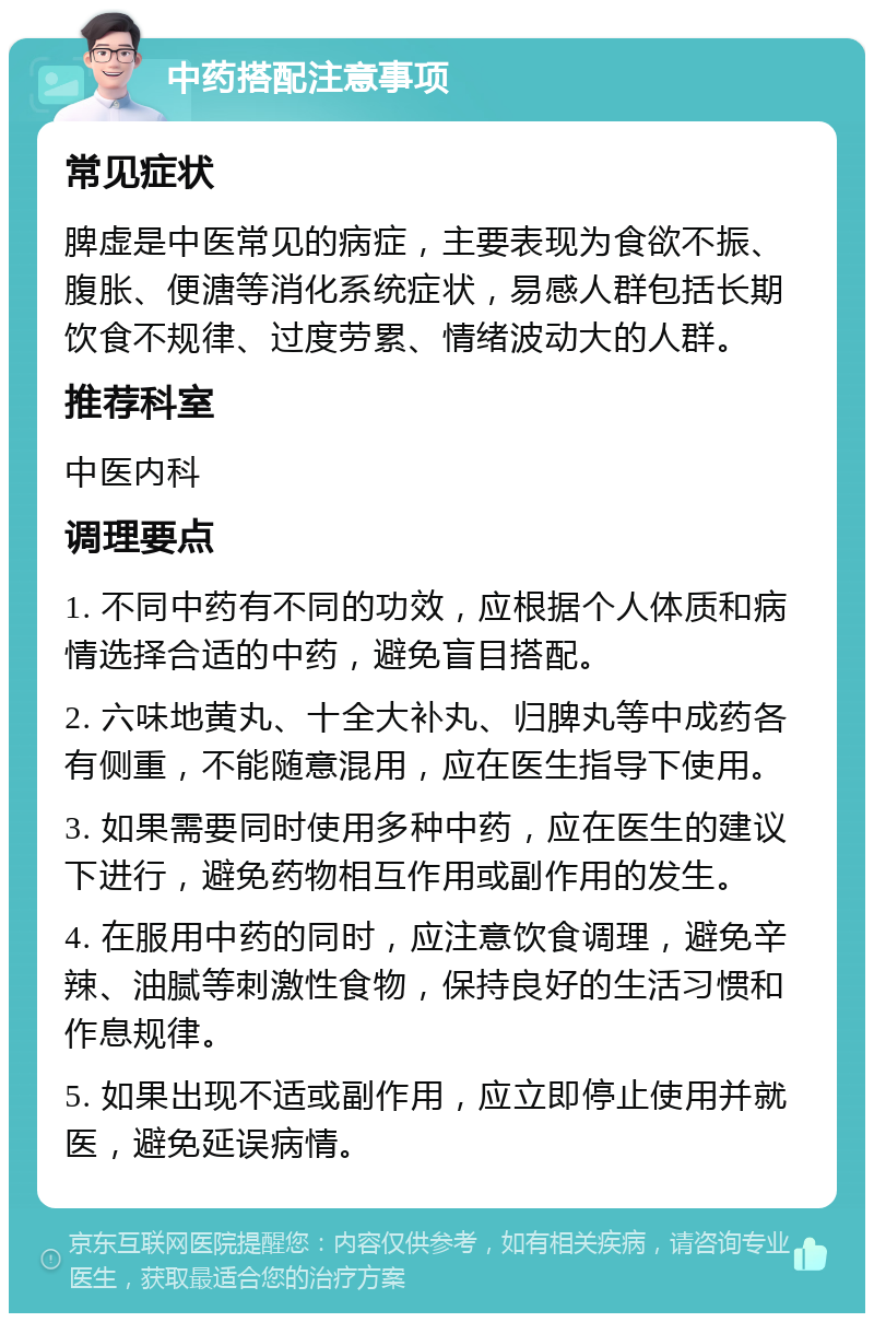 中药搭配注意事项 常见症状 脾虚是中医常见的病症，主要表现为食欲不振、腹胀、便溏等消化系统症状，易感人群包括长期饮食不规律、过度劳累、情绪波动大的人群。 推荐科室 中医内科 调理要点 1. 不同中药有不同的功效，应根据个人体质和病情选择合适的中药，避免盲目搭配。 2. 六味地黄丸、十全大补丸、归脾丸等中成药各有侧重，不能随意混用，应在医生指导下使用。 3. 如果需要同时使用多种中药，应在医生的建议下进行，避免药物相互作用或副作用的发生。 4. 在服用中药的同时，应注意饮食调理，避免辛辣、油腻等刺激性食物，保持良好的生活习惯和作息规律。 5. 如果出现不适或副作用，应立即停止使用并就医，避免延误病情。