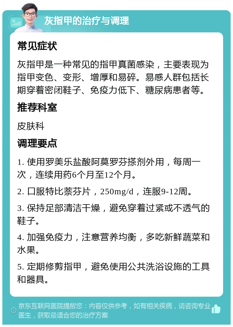 灰指甲的治疗与调理 常见症状 灰指甲是一种常见的指甲真菌感染，主要表现为指甲变色、变形、增厚和易碎。易感人群包括长期穿着密闭鞋子、免疫力低下、糖尿病患者等。 推荐科室 皮肤科 调理要点 1. 使用罗美乐盐酸阿莫罗芬搽剂外用，每周一次，连续用药6个月至12个月。 2. 口服特比萘芬片，250mg/d，连服9-12周。 3. 保持足部清洁干燥，避免穿着过紧或不透气的鞋子。 4. 加强免疫力，注意营养均衡，多吃新鲜蔬菜和水果。 5. 定期修剪指甲，避免使用公共洗浴设施的工具和器具。