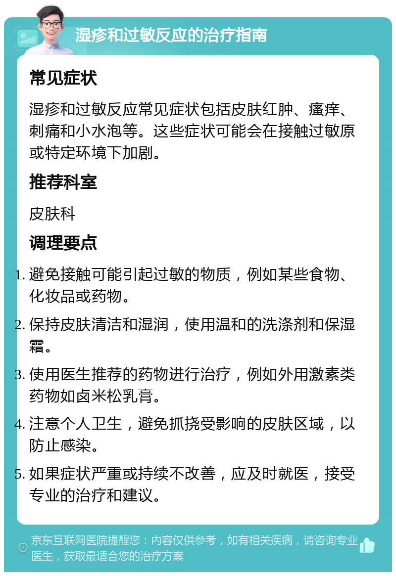 湿疹和过敏反应的治疗指南 常见症状 湿疹和过敏反应常见症状包括皮肤红肿、瘙痒、刺痛和小水泡等。这些症状可能会在接触过敏原或特定环境下加剧。 推荐科室 皮肤科 调理要点 避免接触可能引起过敏的物质，例如某些食物、化妆品或药物。 保持皮肤清洁和湿润，使用温和的洗涤剂和保湿霜。 使用医生推荐的药物进行治疗，例如外用激素类药物如卤米松乳膏。 注意个人卫生，避免抓挠受影响的皮肤区域，以防止感染。 如果症状严重或持续不改善，应及时就医，接受专业的治疗和建议。