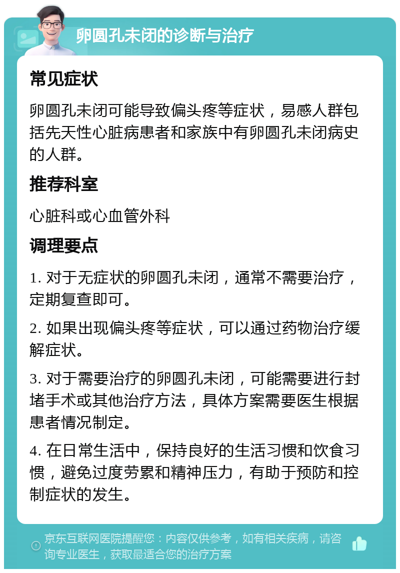 卵圆孔未闭的诊断与治疗 常见症状 卵圆孔未闭可能导致偏头疼等症状，易感人群包括先天性心脏病患者和家族中有卵圆孔未闭病史的人群。 推荐科室 心脏科或心血管外科 调理要点 1. 对于无症状的卵圆孔未闭，通常不需要治疗，定期复查即可。 2. 如果出现偏头疼等症状，可以通过药物治疗缓解症状。 3. 对于需要治疗的卵圆孔未闭，可能需要进行封堵手术或其他治疗方法，具体方案需要医生根据患者情况制定。 4. 在日常生活中，保持良好的生活习惯和饮食习惯，避免过度劳累和精神压力，有助于预防和控制症状的发生。