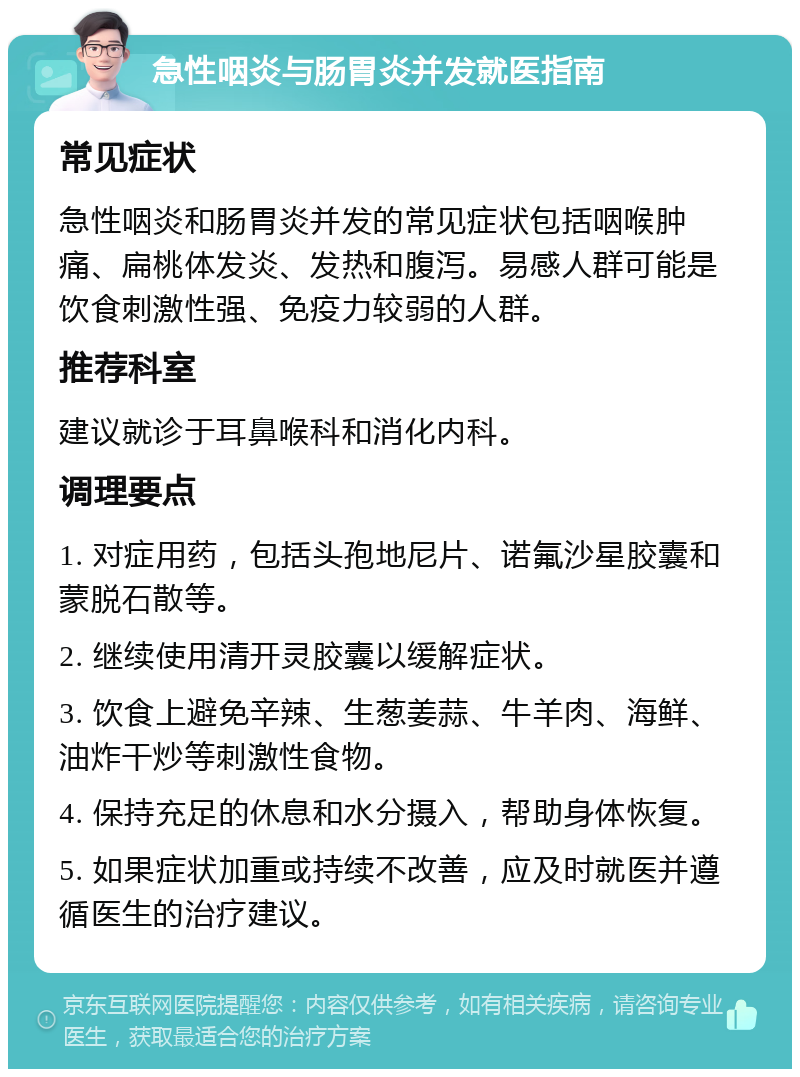 急性咽炎与肠胃炎并发就医指南 常见症状 急性咽炎和肠胃炎并发的常见症状包括咽喉肿痛、扁桃体发炎、发热和腹泻。易感人群可能是饮食刺激性强、免疫力较弱的人群。 推荐科室 建议就诊于耳鼻喉科和消化内科。 调理要点 1. 对症用药，包括头孢地尼片、诺氟沙星胶囊和蒙脱石散等。 2. 继续使用清开灵胶囊以缓解症状。 3. 饮食上避免辛辣、生葱姜蒜、牛羊肉、海鲜、油炸干炒等刺激性食物。 4. 保持充足的休息和水分摄入，帮助身体恢复。 5. 如果症状加重或持续不改善，应及时就医并遵循医生的治疗建议。