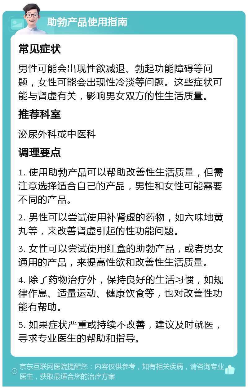 助勃产品使用指南 常见症状 男性可能会出现性欲减退、勃起功能障碍等问题，女性可能会出现性冷淡等问题。这些症状可能与肾虚有关，影响男女双方的性生活质量。 推荐科室 泌尿外科或中医科 调理要点 1. 使用助勃产品可以帮助改善性生活质量，但需注意选择适合自己的产品，男性和女性可能需要不同的产品。 2. 男性可以尝试使用补肾虚的药物，如六味地黄丸等，来改善肾虚引起的性功能问题。 3. 女性可以尝试使用红盒的助勃产品，或者男女通用的产品，来提高性欲和改善性生活质量。 4. 除了药物治疗外，保持良好的生活习惯，如规律作息、适量运动、健康饮食等，也对改善性功能有帮助。 5. 如果症状严重或持续不改善，建议及时就医，寻求专业医生的帮助和指导。