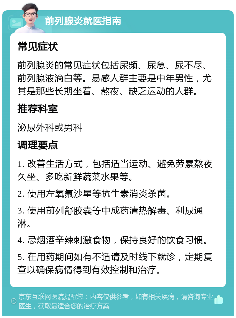 前列腺炎就医指南 常见症状 前列腺炎的常见症状包括尿频、尿急、尿不尽、前列腺液滴白等。易感人群主要是中年男性，尤其是那些长期坐着、熬夜、缺乏运动的人群。 推荐科室 泌尿外科或男科 调理要点 1. 改善生活方式，包括适当运动、避免劳累熬夜久坐、多吃新鲜蔬菜水果等。 2. 使用左氧氟沙星等抗生素消炎杀菌。 3. 使用前列舒胶囊等中成药清热解毒、利尿通淋。 4. 忌烟酒辛辣刺激食物，保持良好的饮食习惯。 5. 在用药期间如有不适请及时线下就诊，定期复查以确保病情得到有效控制和治疗。