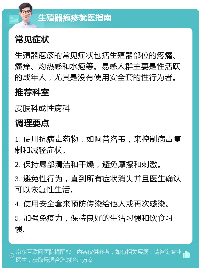 生殖器疱疹就医指南 常见症状 生殖器疱疹的常见症状包括生殖器部位的疼痛、瘙痒、灼热感和水疱等。易感人群主要是性活跃的成年人，尤其是没有使用安全套的性行为者。 推荐科室 皮肤科或性病科 调理要点 1. 使用抗病毒药物，如阿昔洛韦，来控制病毒复制和减轻症状。 2. 保持局部清洁和干燥，避免摩擦和刺激。 3. 避免性行为，直到所有症状消失并且医生确认可以恢复性生活。 4. 使用安全套来预防传染给他人或再次感染。 5. 加强免疫力，保持良好的生活习惯和饮食习惯。