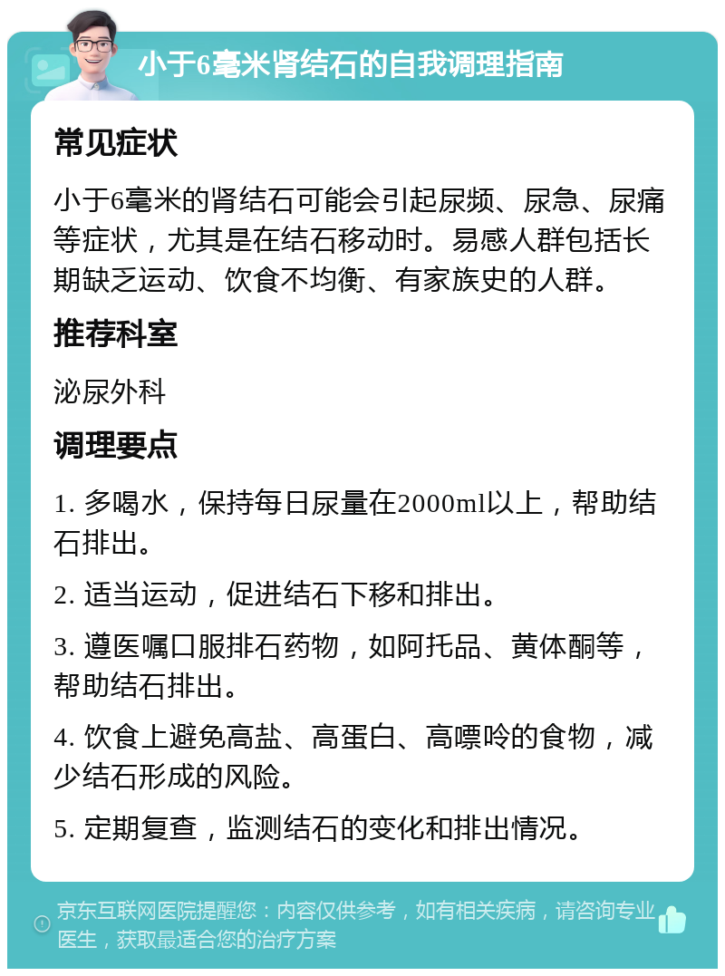 小于6毫米肾结石的自我调理指南 常见症状 小于6毫米的肾结石可能会引起尿频、尿急、尿痛等症状，尤其是在结石移动时。易感人群包括长期缺乏运动、饮食不均衡、有家族史的人群。 推荐科室 泌尿外科 调理要点 1. 多喝水，保持每日尿量在2000ml以上，帮助结石排出。 2. 适当运动，促进结石下移和排出。 3. 遵医嘱口服排石药物，如阿托品、黄体酮等，帮助结石排出。 4. 饮食上避免高盐、高蛋白、高嘌呤的食物，减少结石形成的风险。 5. 定期复查，监测结石的变化和排出情况。