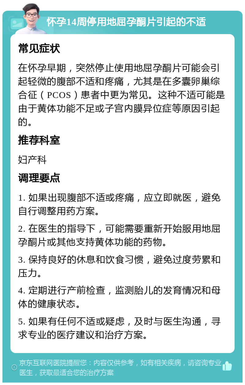 怀孕14周停用地屈孕酮片引起的不适 常见症状 在怀孕早期，突然停止使用地屈孕酮片可能会引起轻微的腹部不适和疼痛，尤其是在多囊卵巢综合征（PCOS）患者中更为常见。这种不适可能是由于黄体功能不足或子宫内膜异位症等原因引起的。 推荐科室 妇产科 调理要点 1. 如果出现腹部不适或疼痛，应立即就医，避免自行调整用药方案。 2. 在医生的指导下，可能需要重新开始服用地屈孕酮片或其他支持黄体功能的药物。 3. 保持良好的休息和饮食习惯，避免过度劳累和压力。 4. 定期进行产前检查，监测胎儿的发育情况和母体的健康状态。 5. 如果有任何不适或疑虑，及时与医生沟通，寻求专业的医疗建议和治疗方案。