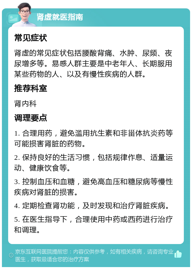 肾虚就医指南 常见症状 肾虚的常见症状包括腰酸背痛、水肿、尿频、夜尿增多等。易感人群主要是中老年人、长期服用某些药物的人、以及有慢性疾病的人群。 推荐科室 肾内科 调理要点 1. 合理用药，避免滥用抗生素和非甾体抗炎药等可能损害肾脏的药物。 2. 保持良好的生活习惯，包括规律作息、适量运动、健康饮食等。 3. 控制血压和血糖，避免高血压和糖尿病等慢性疾病对肾脏的损害。 4. 定期检查肾功能，及时发现和治疗肾脏疾病。 5. 在医生指导下，合理使用中药或西药进行治疗和调理。