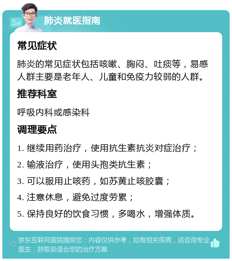 肺炎就医指南 常见症状 肺炎的常见症状包括咳嗽、胸闷、吐痰等，易感人群主要是老年人、儿童和免疫力较弱的人群。 推荐科室 呼吸内科或感染科 调理要点 1. 继续用药治疗，使用抗生素抗炎对症治疗； 2. 输液治疗，使用头孢类抗生素； 3. 可以服用止咳药，如苏黄止咳胶囊； 4. 注意休息，避免过度劳累； 5. 保持良好的饮食习惯，多喝水，增强体质。