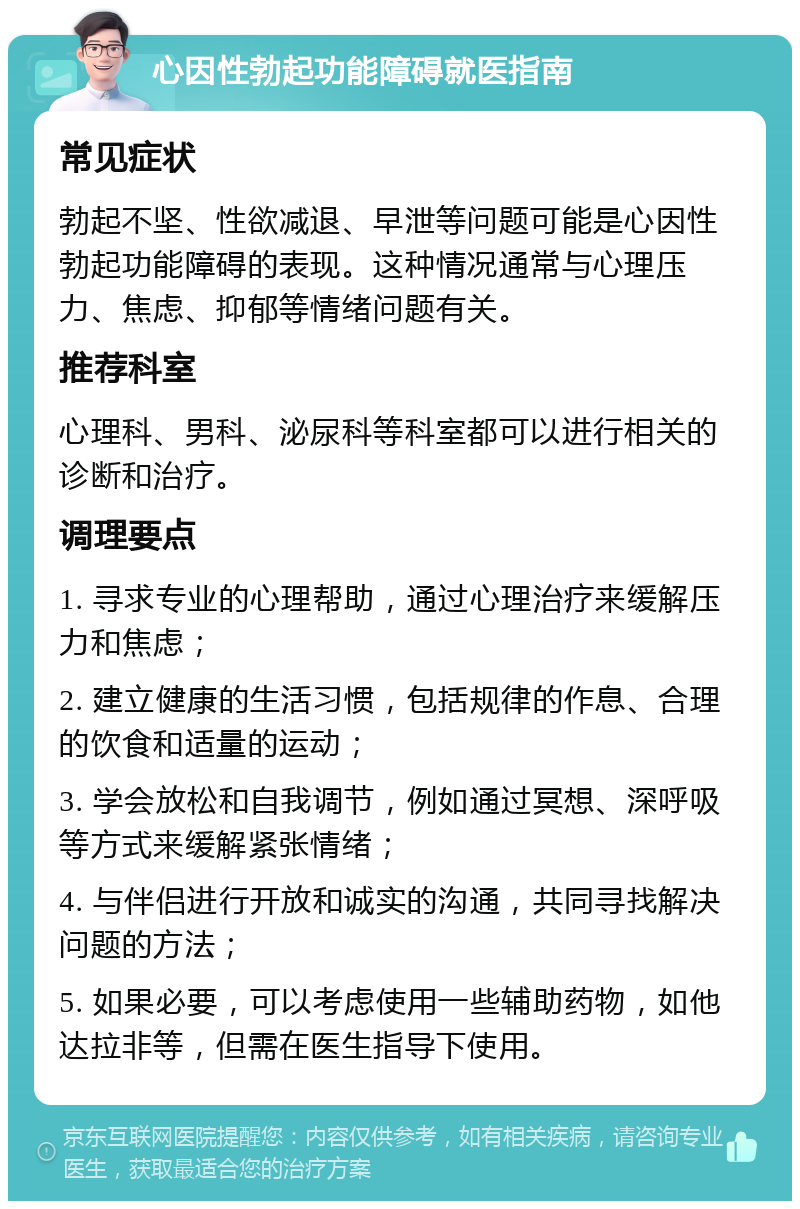 心因性勃起功能障碍就医指南 常见症状 勃起不坚、性欲减退、早泄等问题可能是心因性勃起功能障碍的表现。这种情况通常与心理压力、焦虑、抑郁等情绪问题有关。 推荐科室 心理科、男科、泌尿科等科室都可以进行相关的诊断和治疗。 调理要点 1. 寻求专业的心理帮助，通过心理治疗来缓解压力和焦虑； 2. 建立健康的生活习惯，包括规律的作息、合理的饮食和适量的运动； 3. 学会放松和自我调节，例如通过冥想、深呼吸等方式来缓解紧张情绪； 4. 与伴侣进行开放和诚实的沟通，共同寻找解决问题的方法； 5. 如果必要，可以考虑使用一些辅助药物，如他达拉非等，但需在医生指导下使用。