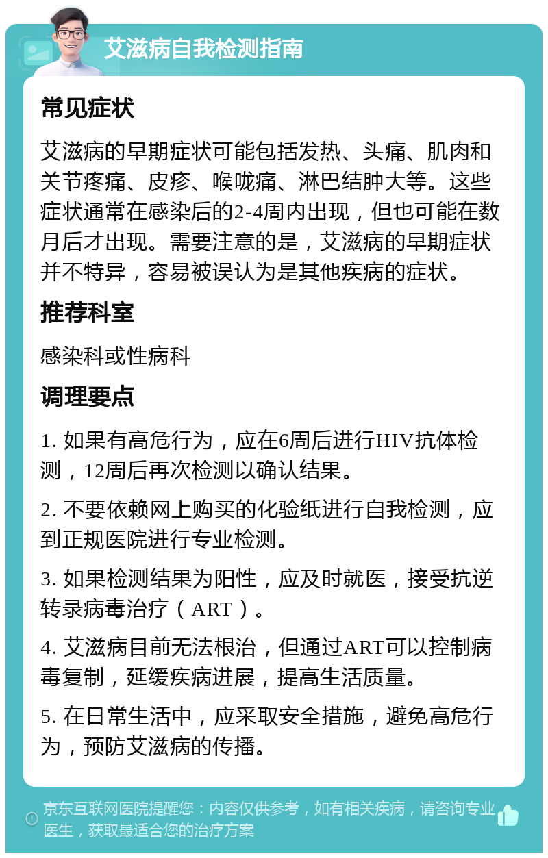 艾滋病自我检测指南 常见症状 艾滋病的早期症状可能包括发热、头痛、肌肉和关节疼痛、皮疹、喉咙痛、淋巴结肿大等。这些症状通常在感染后的2-4周内出现，但也可能在数月后才出现。需要注意的是，艾滋病的早期症状并不特异，容易被误认为是其他疾病的症状。 推荐科室 感染科或性病科 调理要点 1. 如果有高危行为，应在6周后进行HIV抗体检测，12周后再次检测以确认结果。 2. 不要依赖网上购买的化验纸进行自我检测，应到正规医院进行专业检测。 3. 如果检测结果为阳性，应及时就医，接受抗逆转录病毒治疗（ART）。 4. 艾滋病目前无法根治，但通过ART可以控制病毒复制，延缓疾病进展，提高生活质量。 5. 在日常生活中，应采取安全措施，避免高危行为，预防艾滋病的传播。