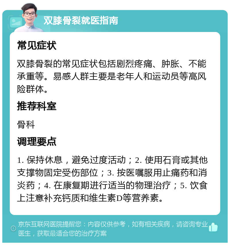 双膝骨裂就医指南 常见症状 双膝骨裂的常见症状包括剧烈疼痛、肿胀、不能承重等。易感人群主要是老年人和运动员等高风险群体。 推荐科室 骨科 调理要点 1. 保持休息，避免过度活动；2. 使用石膏或其他支撑物固定受伤部位；3. 按医嘱服用止痛药和消炎药；4. 在康复期进行适当的物理治疗；5. 饮食上注意补充钙质和维生素D等营养素。