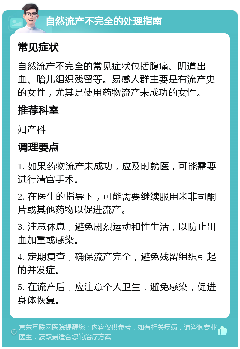 自然流产不完全的处理指南 常见症状 自然流产不完全的常见症状包括腹痛、阴道出血、胎儿组织残留等。易感人群主要是有流产史的女性，尤其是使用药物流产未成功的女性。 推荐科室 妇产科 调理要点 1. 如果药物流产未成功，应及时就医，可能需要进行清宫手术。 2. 在医生的指导下，可能需要继续服用米非司酮片或其他药物以促进流产。 3. 注意休息，避免剧烈运动和性生活，以防止出血加重或感染。 4. 定期复查，确保流产完全，避免残留组织引起的并发症。 5. 在流产后，应注意个人卫生，避免感染，促进身体恢复。