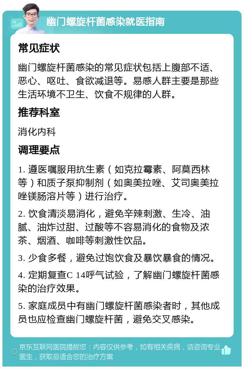 幽门螺旋杆菌感染就医指南 常见症状 幽门螺旋杆菌感染的常见症状包括上腹部不适、恶心、呕吐、食欲减退等。易感人群主要是那些生活环境不卫生、饮食不规律的人群。 推荐科室 消化内科 调理要点 1. 遵医嘱服用抗生素（如克拉霉素、阿莫西林等）和质子泵抑制剂（如奥美拉唑、艾司奥美拉唑镁肠溶片等）进行治疗。 2. 饮食清淡易消化，避免辛辣刺激、生冷、油腻、油炸过甜、过酸等不容易消化的食物及浓茶、烟酒、咖啡等刺激性饮品。 3. 少食多餐，避免过饱饮食及暴饮暴食的情况。 4. 定期复查C 14呼气试验，了解幽门螺旋杆菌感染的治疗效果。 5. 家庭成员中有幽门螺旋杆菌感染者时，其他成员也应检查幽门螺旋杆菌，避免交叉感染。