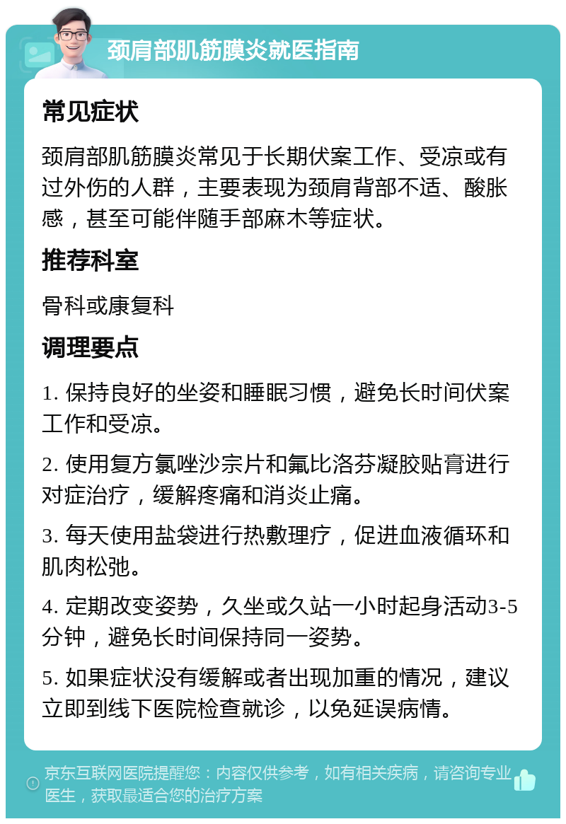 颈肩部肌筋膜炎就医指南 常见症状 颈肩部肌筋膜炎常见于长期伏案工作、受凉或有过外伤的人群，主要表现为颈肩背部不适、酸胀感，甚至可能伴随手部麻木等症状。 推荐科室 骨科或康复科 调理要点 1. 保持良好的坐姿和睡眠习惯，避免长时间伏案工作和受凉。 2. 使用复方氯唑沙宗片和氟比洛芬凝胶贴膏进行对症治疗，缓解疼痛和消炎止痛。 3. 每天使用盐袋进行热敷理疗，促进血液循环和肌肉松弛。 4. 定期改变姿势，久坐或久站一小时起身活动3-5分钟，避免长时间保持同一姿势。 5. 如果症状没有缓解或者出现加重的情况，建议立即到线下医院检查就诊，以免延误病情。