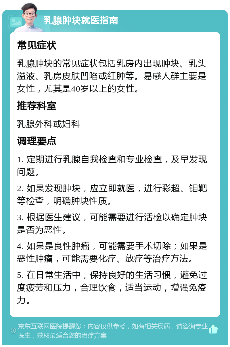 乳腺肿块就医指南 常见症状 乳腺肿块的常见症状包括乳房内出现肿块、乳头溢液、乳房皮肤凹陷或红肿等。易感人群主要是女性，尤其是40岁以上的女性。 推荐科室 乳腺外科或妇科 调理要点 1. 定期进行乳腺自我检查和专业检查，及早发现问题。 2. 如果发现肿块，应立即就医，进行彩超、钼靶等检查，明确肿块性质。 3. 根据医生建议，可能需要进行活检以确定肿块是否为恶性。 4. 如果是良性肿瘤，可能需要手术切除；如果是恶性肿瘤，可能需要化疗、放疗等治疗方法。 5. 在日常生活中，保持良好的生活习惯，避免过度疲劳和压力，合理饮食，适当运动，增强免疫力。