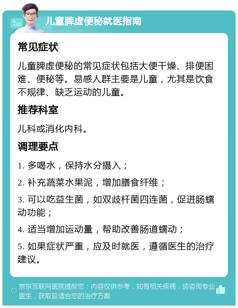 儿童脾虚便秘就医指南 常见症状 儿童脾虚便秘的常见症状包括大便干燥、排便困难、便秘等。易感人群主要是儿童，尤其是饮食不规律、缺乏运动的儿童。 推荐科室 儿科或消化内科。 调理要点 1. 多喝水，保持水分摄入； 2. 补充蔬菜水果泥，增加膳食纤维； 3. 可以吃益生菌，如双歧杆菌四连菌，促进肠蠕动功能； 4. 适当增加运动量，帮助改善肠道蠕动； 5. 如果症状严重，应及时就医，遵循医生的治疗建议。