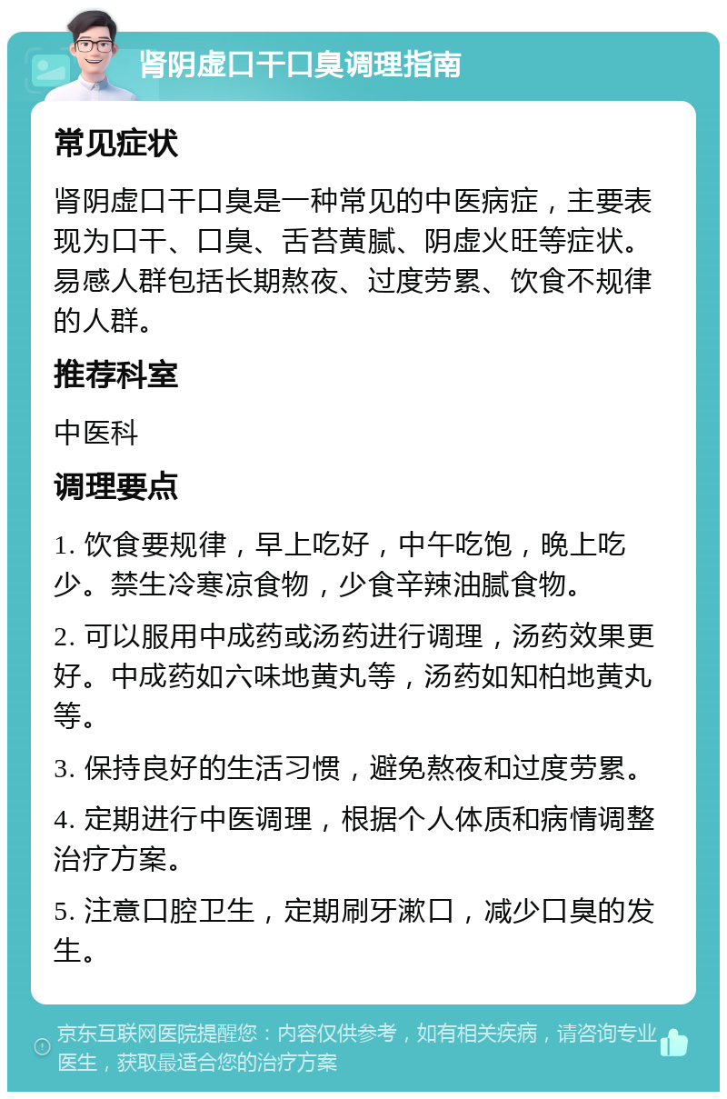 肾阴虚口干口臭调理指南 常见症状 肾阴虚口干口臭是一种常见的中医病症，主要表现为口干、口臭、舌苔黄腻、阴虚火旺等症状。易感人群包括长期熬夜、过度劳累、饮食不规律的人群。 推荐科室 中医科 调理要点 1. 饮食要规律，早上吃好，中午吃饱，晚上吃少。禁生冷寒凉食物，少食辛辣油腻食物。 2. 可以服用中成药或汤药进行调理，汤药效果更好。中成药如六味地黄丸等，汤药如知柏地黄丸等。 3. 保持良好的生活习惯，避免熬夜和过度劳累。 4. 定期进行中医调理，根据个人体质和病情调整治疗方案。 5. 注意口腔卫生，定期刷牙漱口，减少口臭的发生。