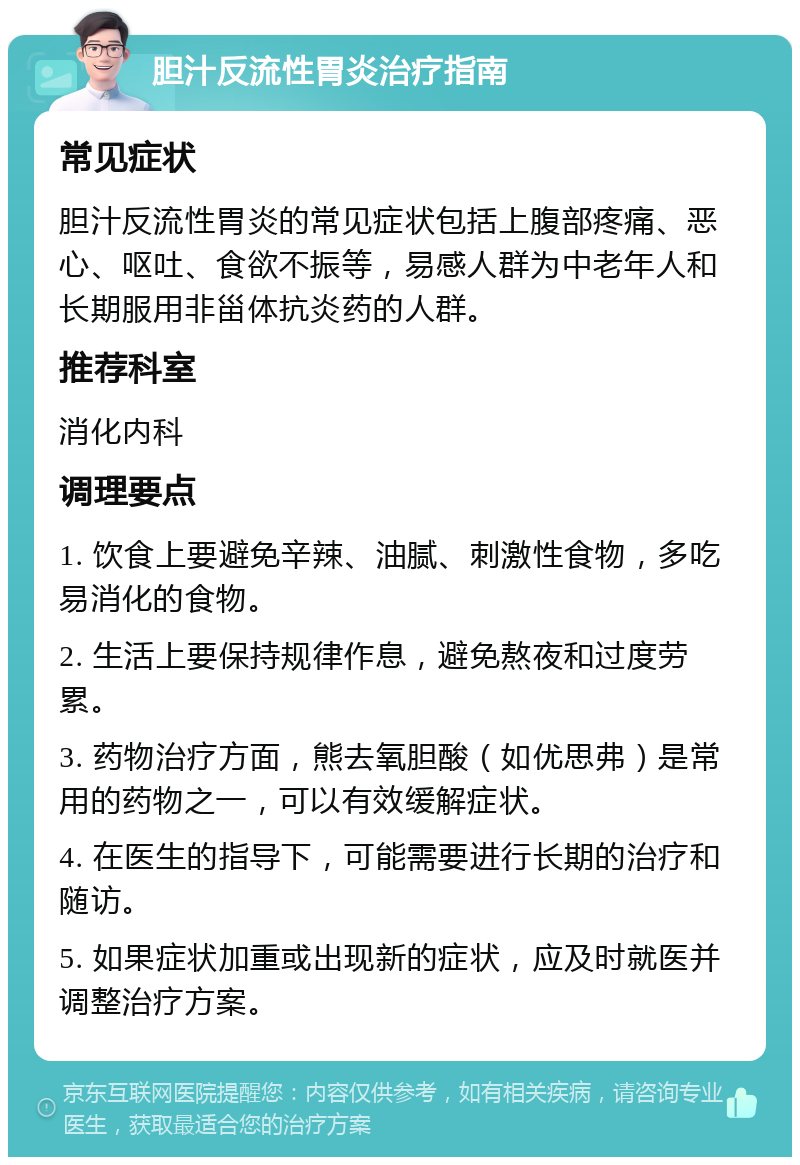 胆汁反流性胃炎治疗指南 常见症状 胆汁反流性胃炎的常见症状包括上腹部疼痛、恶心、呕吐、食欲不振等，易感人群为中老年人和长期服用非甾体抗炎药的人群。 推荐科室 消化内科 调理要点 1. 饮食上要避免辛辣、油腻、刺激性食物，多吃易消化的食物。 2. 生活上要保持规律作息，避免熬夜和过度劳累。 3. 药物治疗方面，熊去氧胆酸（如优思弗）是常用的药物之一，可以有效缓解症状。 4. 在医生的指导下，可能需要进行长期的治疗和随访。 5. 如果症状加重或出现新的症状，应及时就医并调整治疗方案。