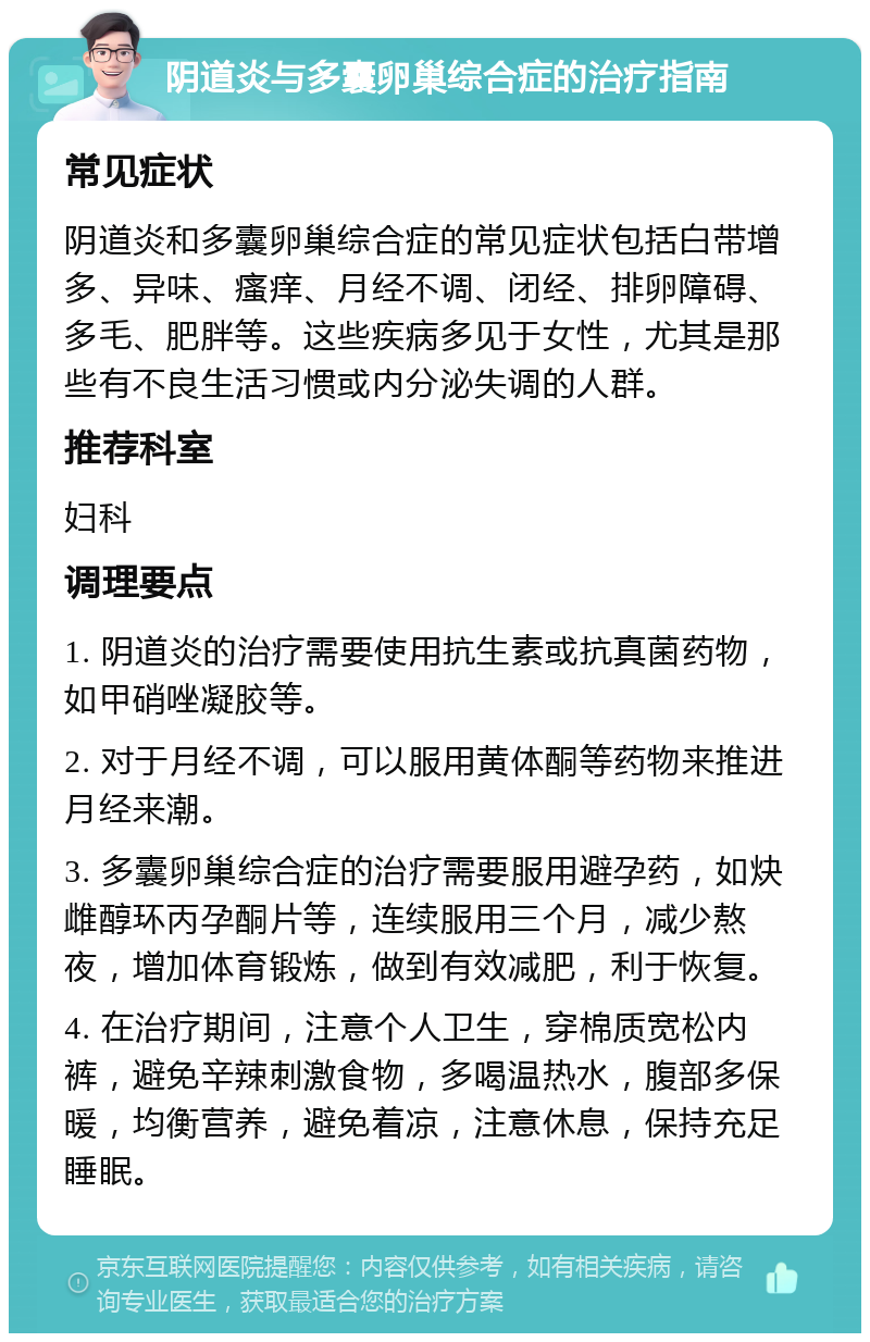 阴道炎与多囊卵巢综合症的治疗指南 常见症状 阴道炎和多囊卵巢综合症的常见症状包括白带增多、异味、瘙痒、月经不调、闭经、排卵障碍、多毛、肥胖等。这些疾病多见于女性，尤其是那些有不良生活习惯或内分泌失调的人群。 推荐科室 妇科 调理要点 1. 阴道炎的治疗需要使用抗生素或抗真菌药物，如甲硝唑凝胶等。 2. 对于月经不调，可以服用黄体酮等药物来推进月经来潮。 3. 多囊卵巢综合症的治疗需要服用避孕药，如炔雌醇环丙孕酮片等，连续服用三个月，减少熬夜，增加体育锻炼，做到有效减肥，利于恢复。 4. 在治疗期间，注意个人卫生，穿棉质宽松内裤，避免辛辣刺激食物，多喝温热水，腹部多保暖，均衡营养，避免着凉，注意休息，保持充足睡眠。