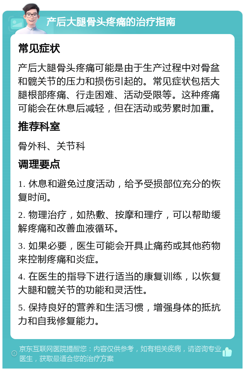 产后大腿骨头疼痛的治疗指南 常见症状 产后大腿骨头疼痛可能是由于生产过程中对骨盆和髋关节的压力和损伤引起的。常见症状包括大腿根部疼痛、行走困难、活动受限等。这种疼痛可能会在休息后减轻，但在活动或劳累时加重。 推荐科室 骨外科、关节科 调理要点 1. 休息和避免过度活动，给予受损部位充分的恢复时间。 2. 物理治疗，如热敷、按摩和理疗，可以帮助缓解疼痛和改善血液循环。 3. 如果必要，医生可能会开具止痛药或其他药物来控制疼痛和炎症。 4. 在医生的指导下进行适当的康复训练，以恢复大腿和髋关节的功能和灵活性。 5. 保持良好的营养和生活习惯，增强身体的抵抗力和自我修复能力。