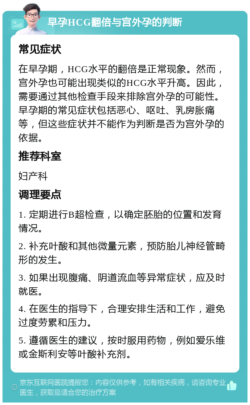 早孕HCG翻倍与宫外孕的判断 常见症状 在早孕期，HCG水平的翻倍是正常现象。然而，宫外孕也可能出现类似的HCG水平升高。因此，需要通过其他检查手段来排除宫外孕的可能性。早孕期的常见症状包括恶心、呕吐、乳房胀痛等，但这些症状并不能作为判断是否为宫外孕的依据。 推荐科室 妇产科 调理要点 1. 定期进行B超检查，以确定胚胎的位置和发育情况。 2. 补充叶酸和其他微量元素，预防胎儿神经管畸形的发生。 3. 如果出现腹痛、阴道流血等异常症状，应及时就医。 4. 在医生的指导下，合理安排生活和工作，避免过度劳累和压力。 5. 遵循医生的建议，按时服用药物，例如爱乐维或金斯利安等叶酸补充剂。