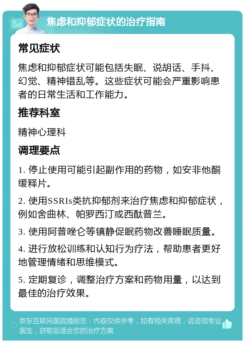 焦虑和抑郁症状的治疗指南 常见症状 焦虑和抑郁症状可能包括失眠、说胡话、手抖、幻觉、精神错乱等。这些症状可能会严重影响患者的日常生活和工作能力。 推荐科室 精神心理科 调理要点 1. 停止使用可能引起副作用的药物，如安非他酮缓释片。 2. 使用SSRIs类抗抑郁剂来治疗焦虑和抑郁症状，例如舍曲林、帕罗西汀或西酞普兰。 3. 使用阿普唑仑等镇静促眠药物改善睡眠质量。 4. 进行放松训练和认知行为疗法，帮助患者更好地管理情绪和思维模式。 5. 定期复诊，调整治疗方案和药物用量，以达到最佳的治疗效果。