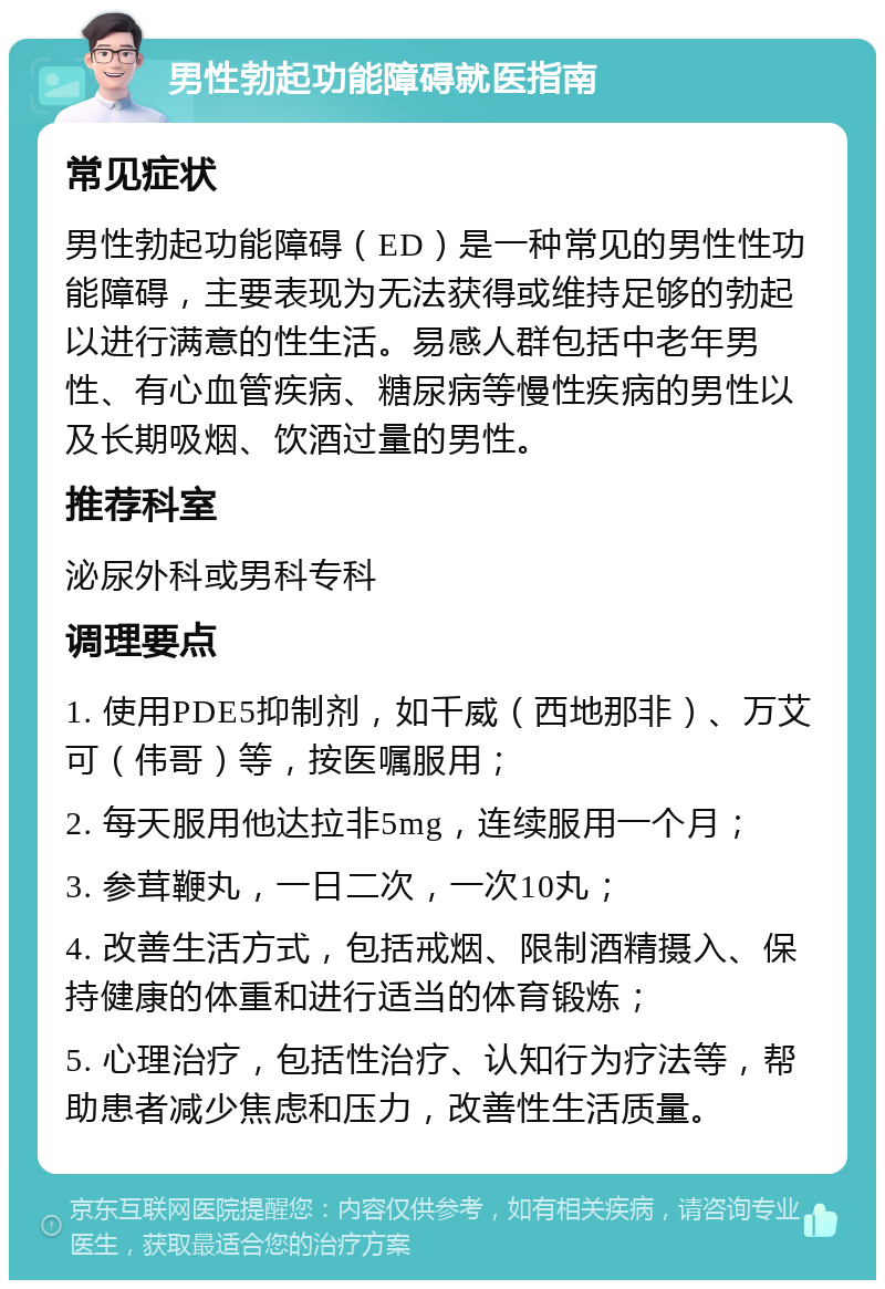 男性勃起功能障碍就医指南 常见症状 男性勃起功能障碍（ED）是一种常见的男性性功能障碍，主要表现为无法获得或维持足够的勃起以进行满意的性生活。易感人群包括中老年男性、有心血管疾病、糖尿病等慢性疾病的男性以及长期吸烟、饮酒过量的男性。 推荐科室 泌尿外科或男科专科 调理要点 1. 使用PDE5抑制剂，如千威（西地那非）、万艾可（伟哥）等，按医嘱服用； 2. 每天服用他达拉非5mg，连续服用一个月； 3. 参茸鞭丸，一日二次，一次10丸； 4. 改善生活方式，包括戒烟、限制酒精摄入、保持健康的体重和进行适当的体育锻炼； 5. 心理治疗，包括性治疗、认知行为疗法等，帮助患者减少焦虑和压力，改善性生活质量。