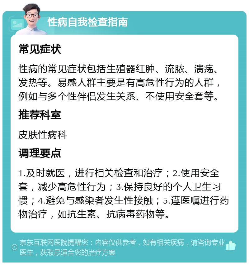 性病自我检查指南 常见症状 性病的常见症状包括生殖器红肿、流脓、溃疡、发热等。易感人群主要是有高危性行为的人群，例如与多个性伴侣发生关系、不使用安全套等。 推荐科室 皮肤性病科 调理要点 1.及时就医，进行相关检查和治疗；2.使用安全套，减少高危性行为；3.保持良好的个人卫生习惯；4.避免与感染者发生性接触；5.遵医嘱进行药物治疗，如抗生素、抗病毒药物等。