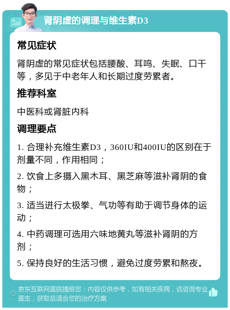 肾阴虚的调理与维生素D3 常见症状 肾阴虚的常见症状包括腰酸、耳鸣、失眠、口干等，多见于中老年人和长期过度劳累者。 推荐科室 中医科或肾脏内科 调理要点 1. 合理补充维生素D3，360IU和400IU的区别在于剂量不同，作用相同； 2. 饮食上多摄入黑木耳、黑芝麻等滋补肾阴的食物； 3. 适当进行太极拳、气功等有助于调节身体的运动； 4. 中药调理可选用六味地黄丸等滋补肾阴的方剂； 5. 保持良好的生活习惯，避免过度劳累和熬夜。