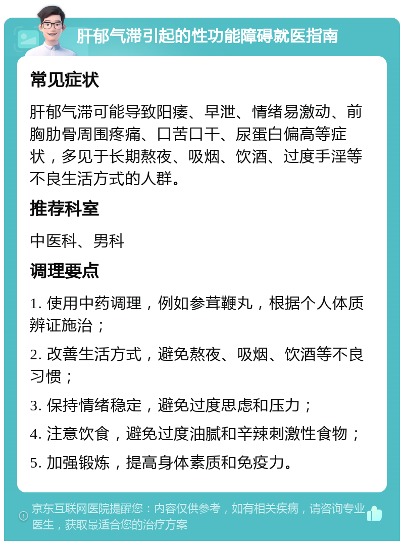 肝郁气滞引起的性功能障碍就医指南 常见症状 肝郁气滞可能导致阳痿、早泄、情绪易激动、前胸肋骨周围疼痛、口苦口干、尿蛋白偏高等症状，多见于长期熬夜、吸烟、饮酒、过度手淫等不良生活方式的人群。 推荐科室 中医科、男科 调理要点 1. 使用中药调理，例如参茸鞭丸，根据个人体质辨证施治； 2. 改善生活方式，避免熬夜、吸烟、饮酒等不良习惯； 3. 保持情绪稳定，避免过度思虑和压力； 4. 注意饮食，避免过度油腻和辛辣刺激性食物； 5. 加强锻炼，提高身体素质和免疫力。