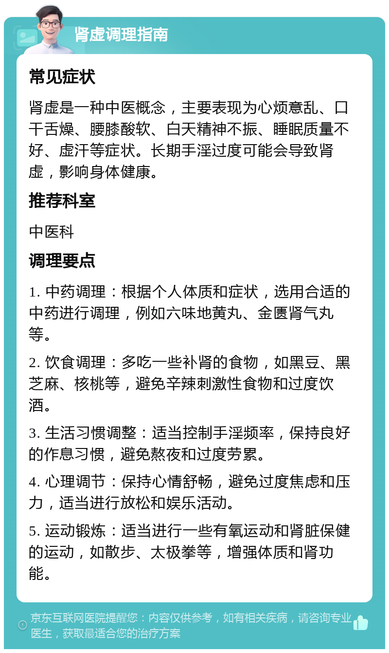 肾虚调理指南 常见症状 肾虚是一种中医概念，主要表现为心烦意乱、口干舌燥、腰膝酸软、白天精神不振、睡眠质量不好、虚汗等症状。长期手淫过度可能会导致肾虚，影响身体健康。 推荐科室 中医科 调理要点 1. 中药调理：根据个人体质和症状，选用合适的中药进行调理，例如六味地黄丸、金匮肾气丸等。 2. 饮食调理：多吃一些补肾的食物，如黑豆、黑芝麻、核桃等，避免辛辣刺激性食物和过度饮酒。 3. 生活习惯调整：适当控制手淫频率，保持良好的作息习惯，避免熬夜和过度劳累。 4. 心理调节：保持心情舒畅，避免过度焦虑和压力，适当进行放松和娱乐活动。 5. 运动锻炼：适当进行一些有氧运动和肾脏保健的运动，如散步、太极拳等，增强体质和肾功能。