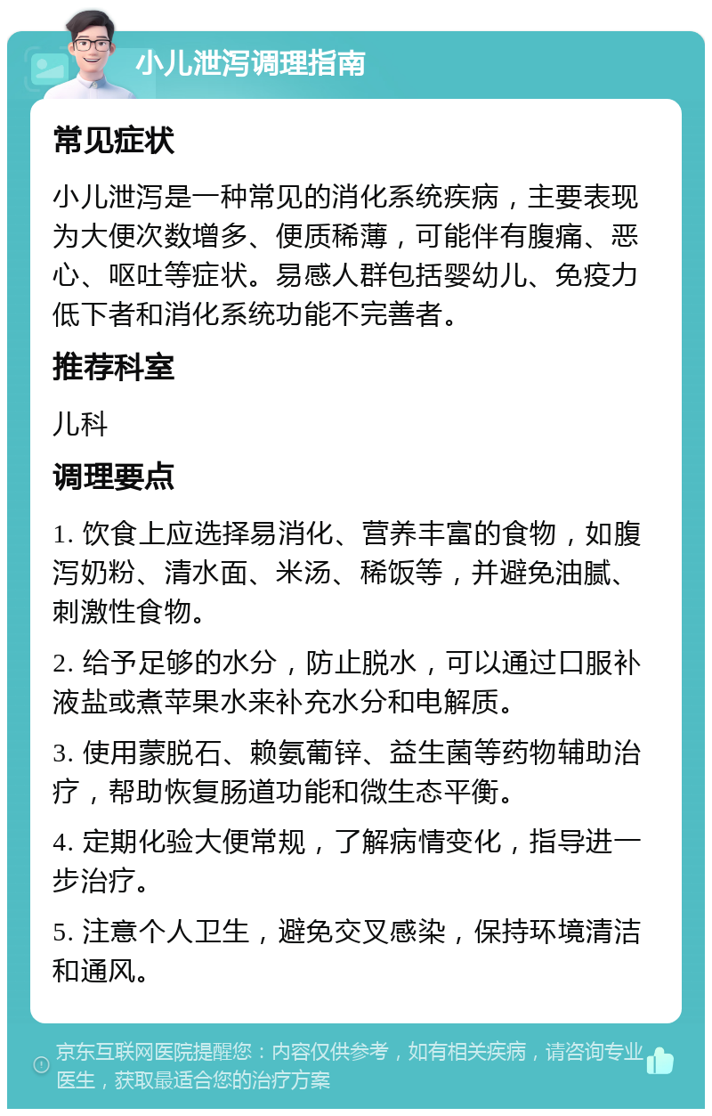 小儿泄泻调理指南 常见症状 小儿泄泻是一种常见的消化系统疾病，主要表现为大便次数增多、便质稀薄，可能伴有腹痛、恶心、呕吐等症状。易感人群包括婴幼儿、免疫力低下者和消化系统功能不完善者。 推荐科室 儿科 调理要点 1. 饮食上应选择易消化、营养丰富的食物，如腹泻奶粉、清水面、米汤、稀饭等，并避免油腻、刺激性食物。 2. 给予足够的水分，防止脱水，可以通过口服补液盐或煮苹果水来补充水分和电解质。 3. 使用蒙脱石、赖氨葡锌、益生菌等药物辅助治疗，帮助恢复肠道功能和微生态平衡。 4. 定期化验大便常规，了解病情变化，指导进一步治疗。 5. 注意个人卫生，避免交叉感染，保持环境清洁和通风。