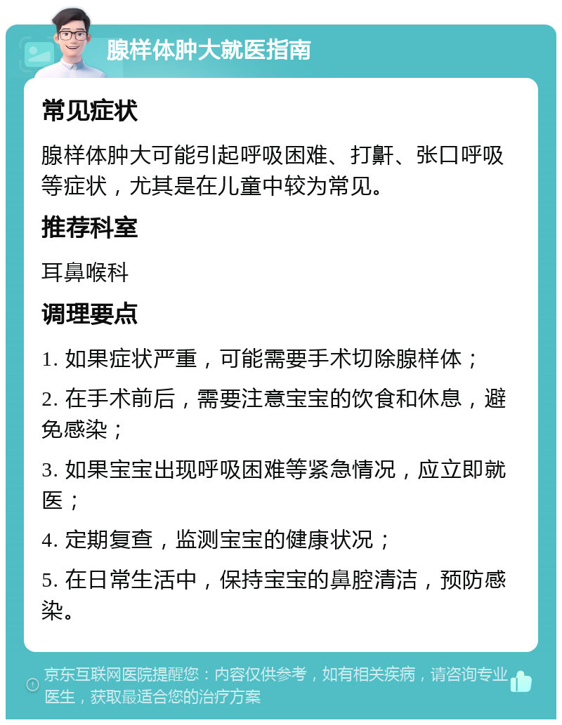 腺样体肿大就医指南 常见症状 腺样体肿大可能引起呼吸困难、打鼾、张口呼吸等症状，尤其是在儿童中较为常见。 推荐科室 耳鼻喉科 调理要点 1. 如果症状严重，可能需要手术切除腺样体； 2. 在手术前后，需要注意宝宝的饮食和休息，避免感染； 3. 如果宝宝出现呼吸困难等紧急情况，应立即就医； 4. 定期复查，监测宝宝的健康状况； 5. 在日常生活中，保持宝宝的鼻腔清洁，预防感染。