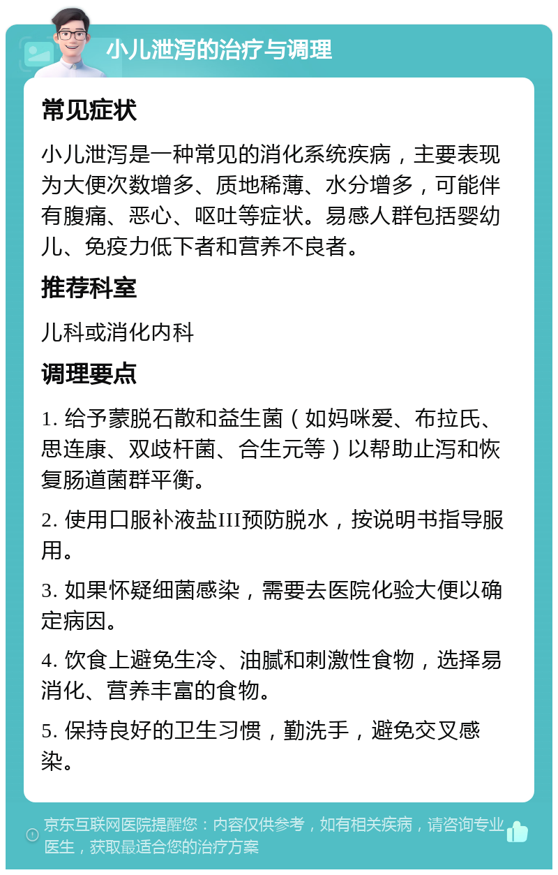 小儿泄泻的治疗与调理 常见症状 小儿泄泻是一种常见的消化系统疾病，主要表现为大便次数增多、质地稀薄、水分增多，可能伴有腹痛、恶心、呕吐等症状。易感人群包括婴幼儿、免疫力低下者和营养不良者。 推荐科室 儿科或消化内科 调理要点 1. 给予蒙脱石散和益生菌（如妈咪爱、布拉氏、思连康、双歧杆菌、合生元等）以帮助止泻和恢复肠道菌群平衡。 2. 使用口服补液盐III预防脱水，按说明书指导服用。 3. 如果怀疑细菌感染，需要去医院化验大便以确定病因。 4. 饮食上避免生冷、油腻和刺激性食物，选择易消化、营养丰富的食物。 5. 保持良好的卫生习惯，勤洗手，避免交叉感染。